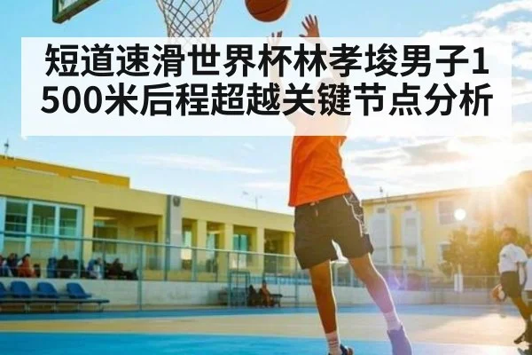 短道速滑世界杯林孝埈男子1500米后程超越关键节点分析