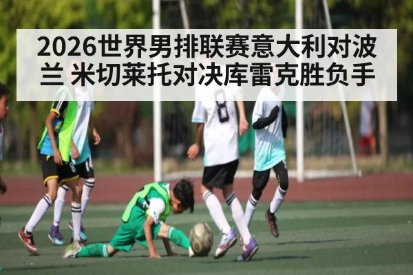 2026世界男排联赛意大利对波兰 米切莱托对决库雷克胜负手