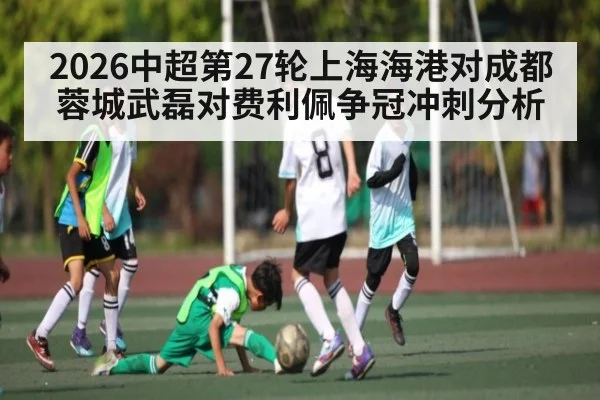 2026中超第27轮上海海港对成都蓉城武磊对费利佩争冠冲刺分析