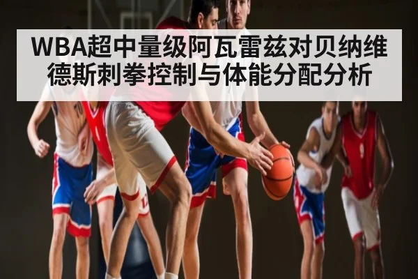 WBA超中量级阿瓦雷兹对贝纳维德斯刺拳控制与体能分配分析